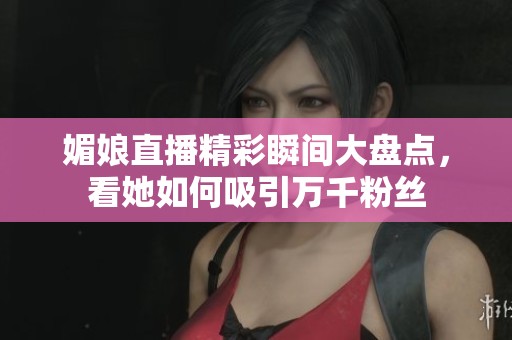 媚娘直播精彩瞬间大盘点，看她如何吸引万千粉丝