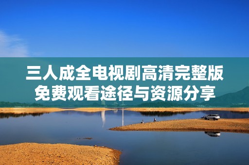 三人成全电视剧高清完整版免费观看途径与资源分享