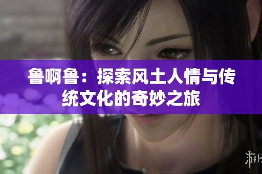 鲁啊鲁：探索风土人情与传统文化的奇妙之旅