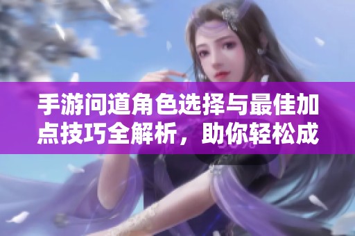手游问道角色选择与最佳加点技巧全解析，助你轻松成为实力王者
