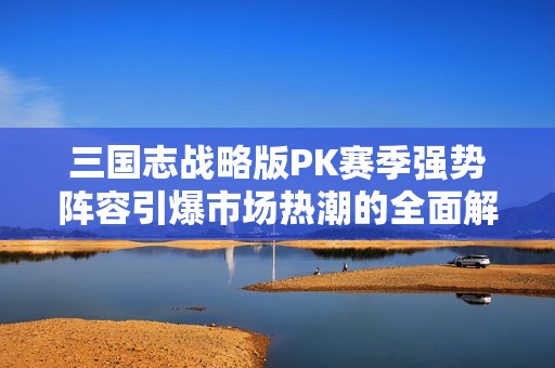 三国志战略版PK赛季强势阵容引爆市场热潮的全面解析与探讨