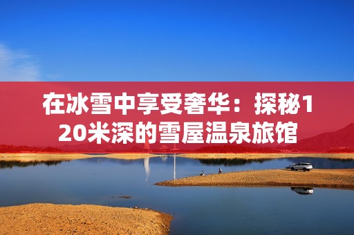 在冰雪中享受奢华：探秘120米深的雪屋温泉旅馆