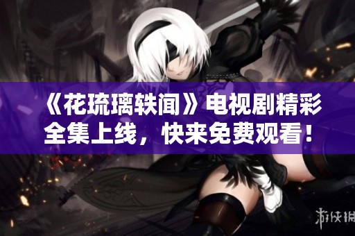 《花琉璃轶闻》电视剧精彩全集上线，快来免费观看！