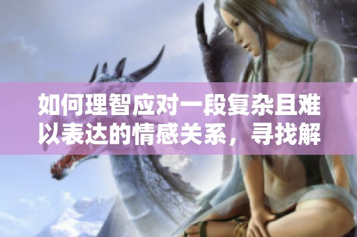 如何理智应对一段复杂且难以表达的情感关系，寻找解决之道的方法与建议