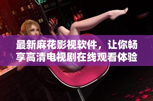 最新麻花影视软件，让你畅享高清电视剧在线观看体验