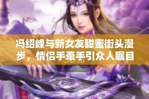 冯绍峰与新女友甜蜜街头漫步，情侣手牵手引众人瞩目成为街头风景线