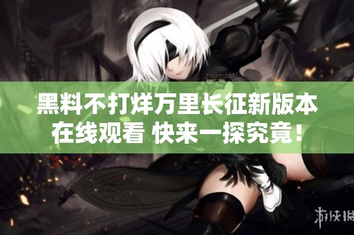 黑料不打烊万里长征新版本在线观看 快来一探究竟！