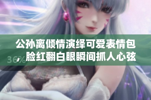 公孙离倾情演绎可爱表情包，脸红翻白眼瞬间抓人心弦