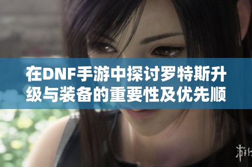 在DNF手游中探讨罗特斯升级与装备的重要性及优先顺序分析