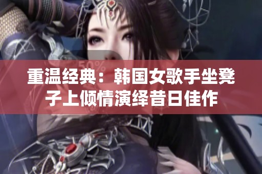 重温经典：韩国女歌手坐凳子上倾情演绎昔日佳作
