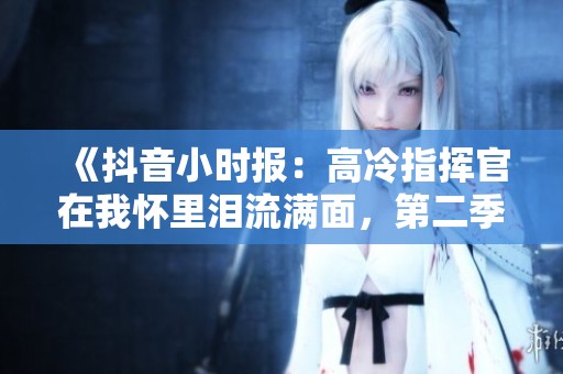 《抖音小时报：高冷指挥官在我怀里泪流满面，第二季感人瞬间大揭密》