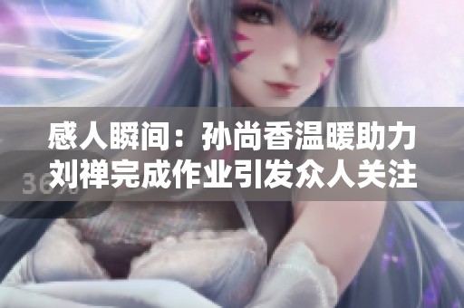 感人瞬间：孙尚香温暖助力刘禅完成作业引发众人关注与赞叹