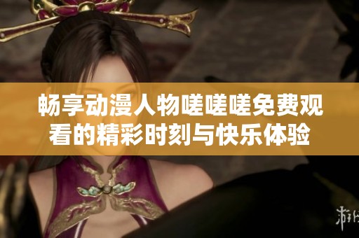 畅享动漫人物嗟嗟嗟免费观看的精彩时刻与快乐体验