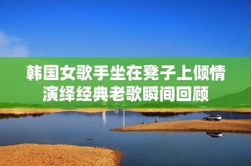 韩国女歌手坐在凳子上倾情演绎经典老歌瞬间回顾