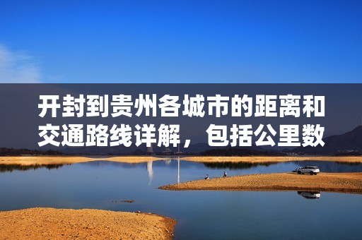 开封到贵州各城市的距离和交通路线详解，包括公里数和驾车所需时间