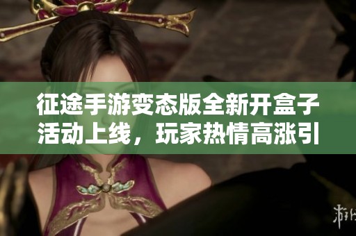 征途手游变态版全新开盒子活动上线，玩家热情高涨引发广泛关注