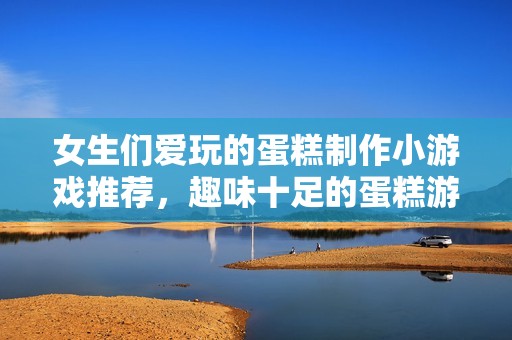 女生们爱玩的蛋糕制作小游戏推荐，趣味十足的蛋糕游戏大全你不能错过