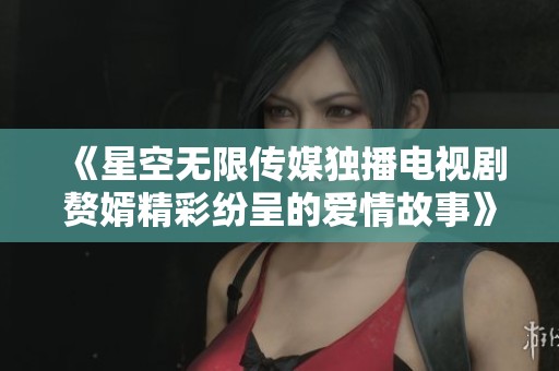 《星空无限传媒独播电视剧赘婿精彩纷呈的爱情故事》