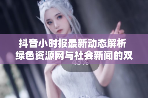 抖音小时报最新动态解析 绿色资源网与社会新闻的双重曝光揭秘
