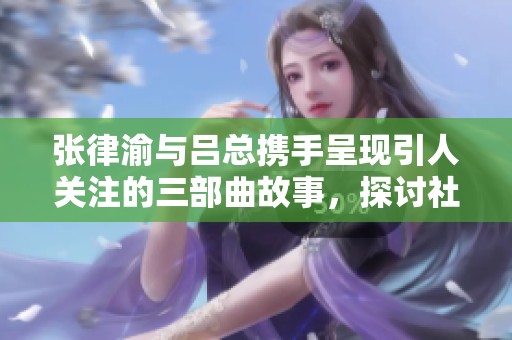 张律渝与吕总携手呈现引人关注的三部曲故事，探讨社会热点和人性思考