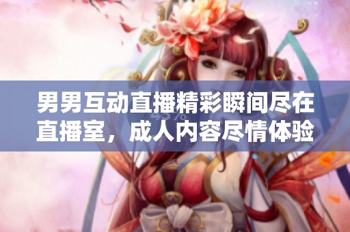 男男互动直播精彩瞬间尽在直播室，成人内容尽情体验