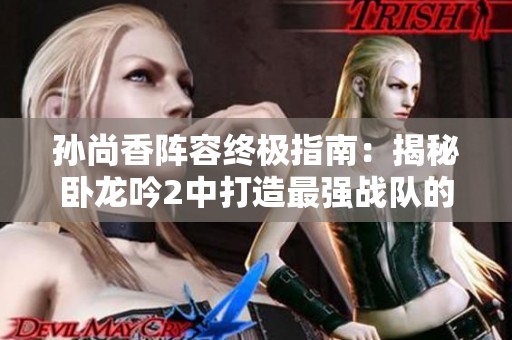 孙尚香阵容终极指南：揭秘卧龙吟2中打造最强战队的高效策略与搭配方案