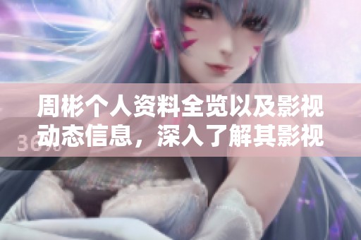 周彬个人资料全览以及影视动态信息，深入了解其影视作品与最新活动