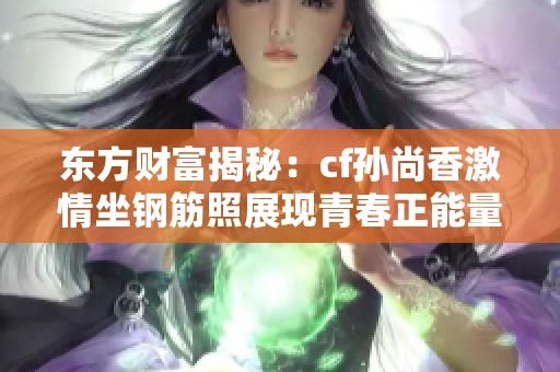 东方财富揭秘：cf孙尚香激情坐钢筋照展现青春正能量与拼搏精神