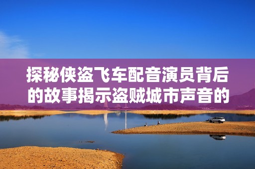 探秘侠盗飞车配音演员背后的故事揭示盗贼城市声音的起源与创作历程