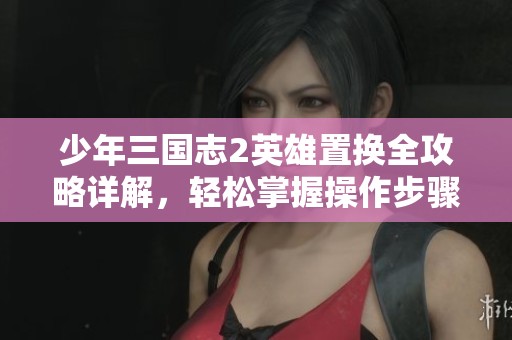 少年三国志2英雄置换全攻略详解，轻松掌握操作步骤与方法解析