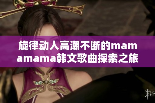 旋律动人高潮不断的mamamama韩文歌曲探索之旅