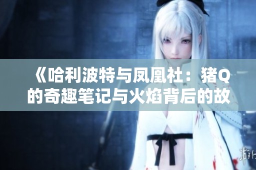 《哈利波特与凤凰社：猪Q的奇趣笔记与火焰背后的故事探秘》