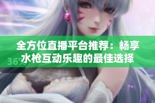 全方位直播平台推荐：畅享水枪互动乐趣的最佳选择