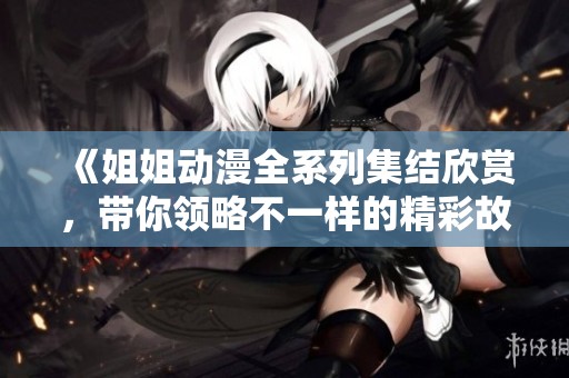《姐姐动漫全系列集结欣赏，带你领略不一样的精彩故事》