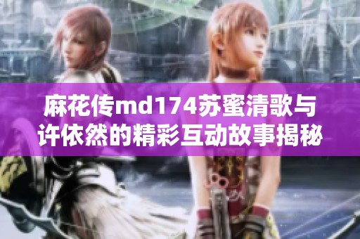 麻花传md174苏蜜清歌与许依然的精彩互动故事揭秘