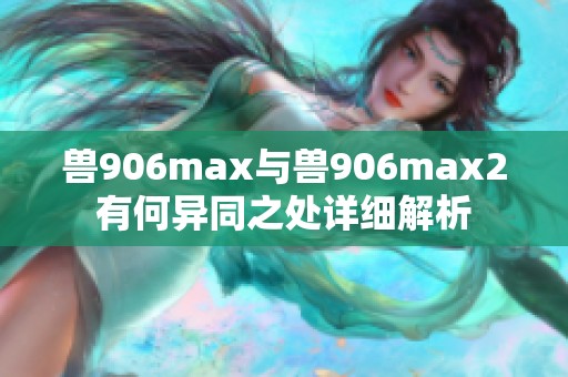 兽906max与兽906max2有何异同之处详细解析