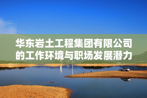 华东岩土工程集团有限公司的工作环境与职场发展潜力全面评估分析
