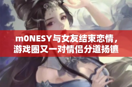 m0NESY与女友结束恋情，游戏圈又一对情侣分道扬镳解析
