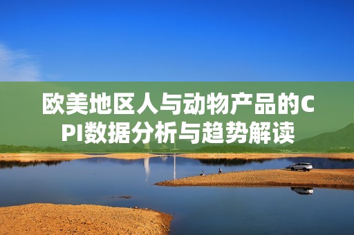 欧美地区人与动物产品的CPI数据分析与趋势解读