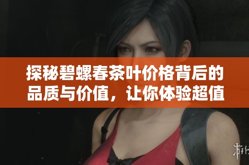 探秘碧螺春茶叶价格背后的品质与价值，让你体验超值品饮之选