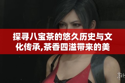 探寻八宝茶的悠久历史与文化传承,茶香四溢带来的美妙记忆历久弥新