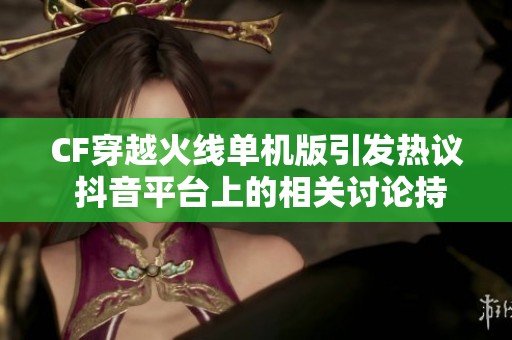 CF穿越火线单机版引发热议 抖音平台上的相关讨论持续升温