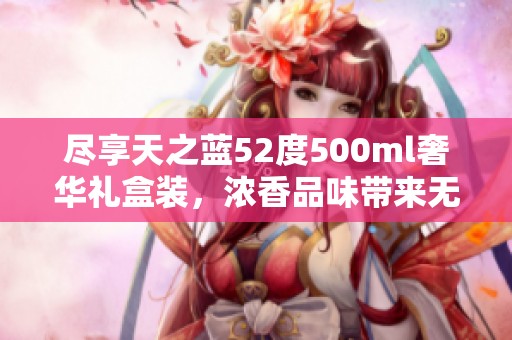 尽享天之蓝52度500ml奢华礼盒装，浓香品味带来无尽畅享与极致体验