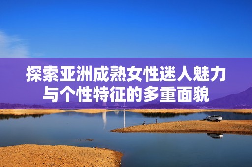 探索亚洲成熟女性迷人魅力与个性特征的多重面貌