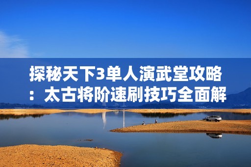 探秘天下3单人演武堂攻略：太古将阶速刷技巧全面解析与心得分享
