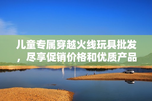 儿童专属穿越火线玩具批发，尽享促销价格和优质产品的欢乐体验