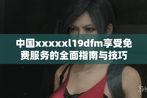 中国xxxxxl19dfm享受免费服务的全面指南与技巧