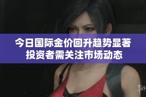 今日国际金价回升趋势显著 投资者需关注市场动态