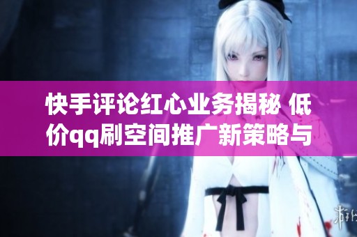 快手评论红心业务揭秘 低价qq刷空间推广新策略与免费领取活动全解析
