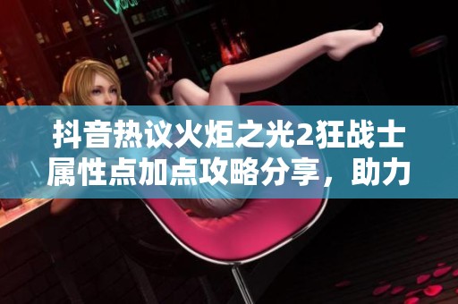 抖音热议火炬之光2狂战士属性点加点攻略分享，助力玩家提升战斗力